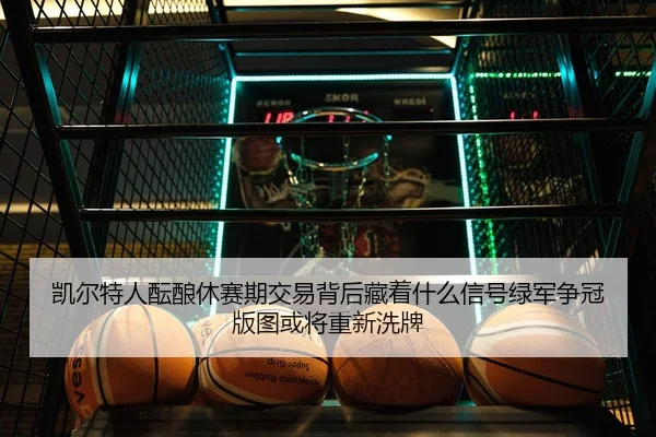凯尔特人酝酿休赛期交易背后藏着什么信号绿军争冠版图或将重新洗牌