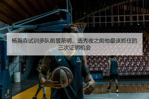 杨瀚森试训多队前景渐明，选秀夜之前他最该抓住的三次证明机会